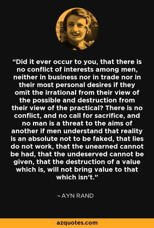 Did it ever occur to you, that there is no conflict of interests among men, neither in business nor in trade nor in their most personal desires if they omit the irrational from their view of the possible and destruction from their view of the practical? There is no conflict, and no call for sacrifice, and no man is a threat to the aims of another if men understand that reality is an absolute not to be faked, that lies do not work, that the unearned cannot be had, that the undeserved cannot be given, that the destruction of a value which is, will not bring value to that which isn't. - Ayn Rand