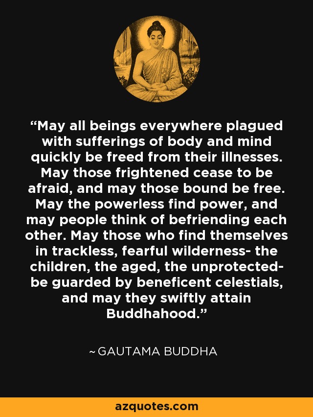 May all beings everywhere plagued with sufferings of body and mind quickly be freed from their illnesses. May those frightened cease to be afraid, and may those bound be free. May the powerless find power, and may people think of befriending each other. May those who find themselves in trackless, fearful wilderness- the children, the aged, the unprotected- be guarded by beneficent celestials, and may they swiftly attain Buddhahood. - Gautama Buddha