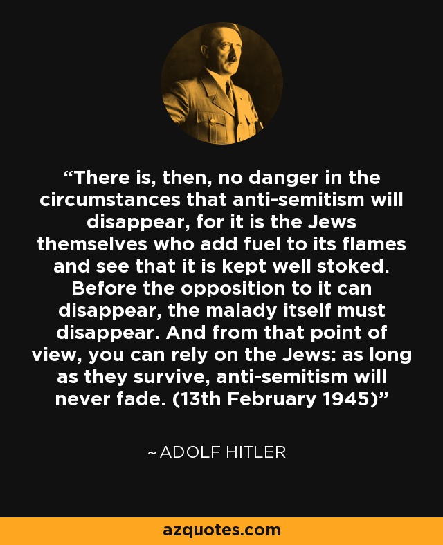 There is, then, no danger in the circumstances that anti-semitism will disappear, for it is the Jews themselves who add fuel to its flames and see that it is kept well stoked. Before the opposition to it can disappear, the malady itself must disappear. And from that point of view, you can rely on the Jews: as long as they survive, anti-semitism will never fade. (13th February 1945) - Adolf Hitler