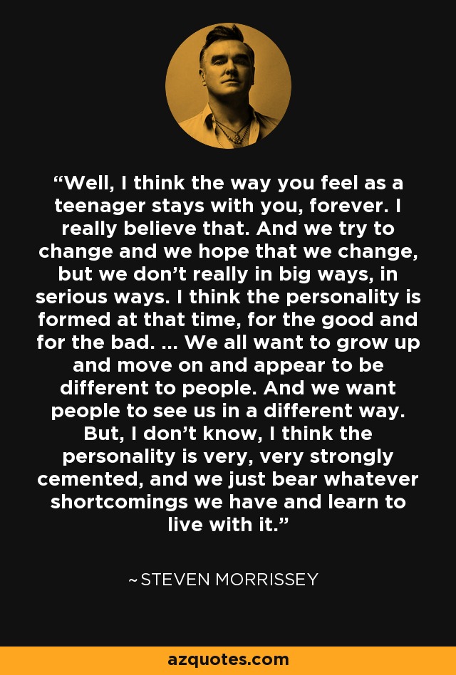 Well, I think the way you feel as a teenager stays with you, forever. I really believe that. And we try to change and we hope that we change, but we don't really in big ways, in serious ways. I think the personality is formed at that time, for the good and for the bad. ... We all want to grow up and move on and appear to be different to people. And we want people to see us in a different way. But, I don't know, I think the personality is very, very strongly cemented, and we just bear whatever shortcomings we have and learn to live with it. - Steven Morrissey