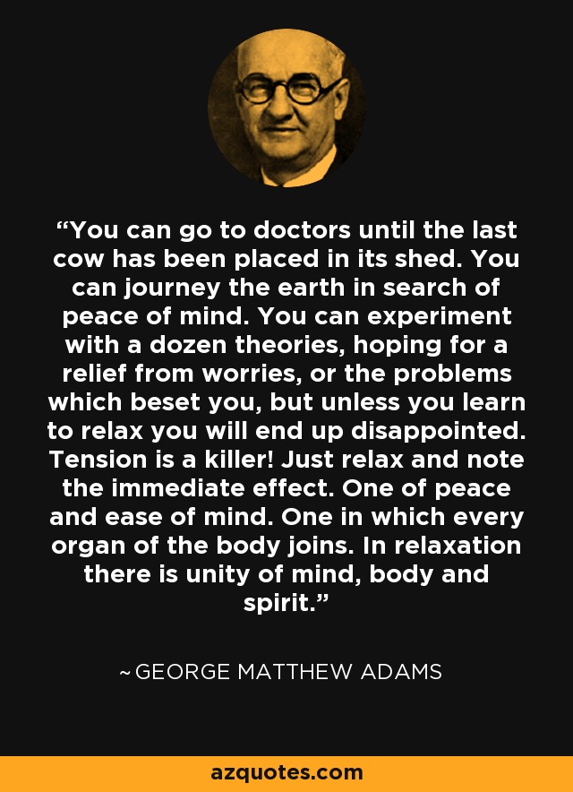 You can go to doctors until the last cow has been placed in its shed. You can journey the earth in search of peace of mind. You can experiment with a dozen theories, hoping for a relief from worries, or the problems which beset you, but unless you learn to relax you will end up disappointed. Tension is a killer! Just relax and note the immediate effect. One of peace and ease of mind. One in which every organ of the body joins. In relaxation there is unity of mind, body and spirit. - George Matthew Adams