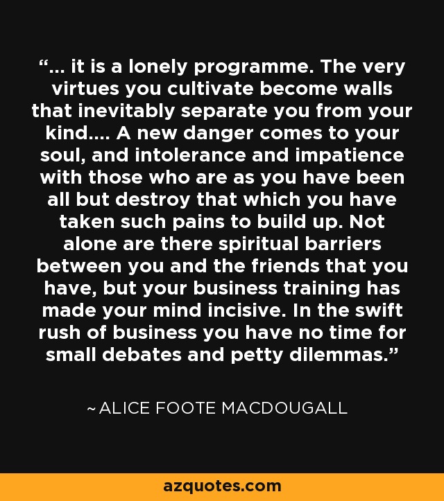 ... it is a lonely programme. The very virtues you cultivate become walls that inevitably separate you from your kind.... A new danger comes to your soul, and intolerance and impatience with those who are as you have been all but destroy that which you have taken such pains to build up. Not alone are there spiritual barriers between you and the friends that you have, but your business training has made your mind incisive. In the swift rush of business you have no time for small debates and petty dilemmas. - Alice Foote MacDougall