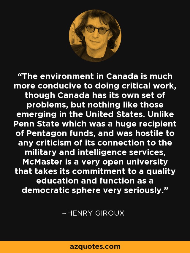 The environment in Canada is much more conducive to doing critical work, though Canada has its own set of problems, but nothing like those emerging in the United States. Unlike Penn State which was a huge recipient of Pentagon funds, and was hostile to any criticism of its connection to the military and intelligence services, McMaster is a very open university that takes its commitment to a quality education and function as a democratic sphere very seriously. - Henry Giroux