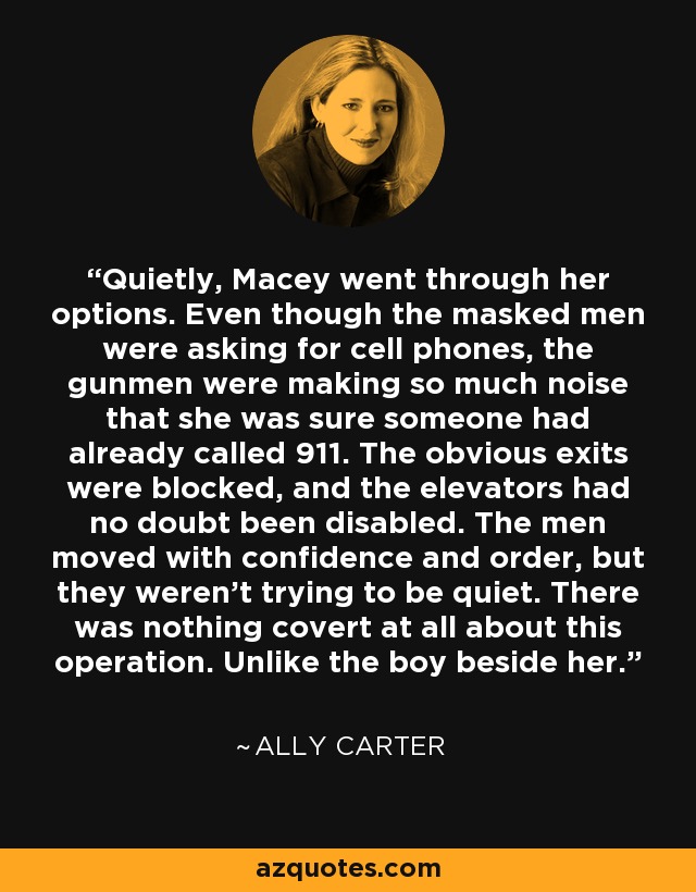Quietly, Macey went through her options. Even though the masked men were asking for cell phones, the gunmen were making so much noise that she was sure someone had already called 911. The obvious exits were blocked, and the elevators had no doubt been disabled. The men moved with confidence and order, but they weren’t trying to be quiet. There was nothing covert at all about this operation. Unlike the boy beside her. - Ally Carter