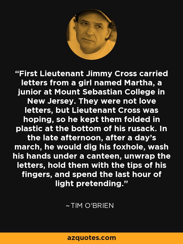 First Lieutenant Jimmy Cross carried letters from a girl named Martha, a junior at Mount Sebastian College in New Jersey. They were not love letters, but Lieutenant Cross was hoping, so he kept them folded in plastic at the bottom of his rusack. In the late afternoon, after a day's march, he would dig his foxhole, wash his hands under a canteen, unwrap the letters, hold them with the tips of his fingers, and spend the last hour of light pretending. - Tim O'Brien