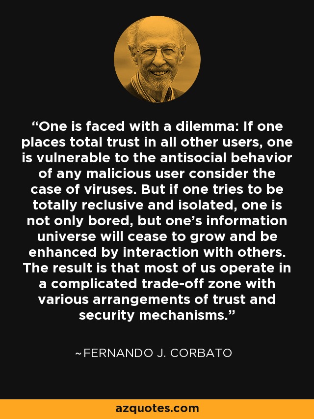 One is faced with a dilemma: If one places total trust in all other users, one is vulnerable to the antisocial behavior of any malicious user consider the case of viruses. But if one tries to be totally reclusive and isolated, one is not only bored, but one's information universe will cease to grow and be enhanced by interaction with others. The result is that most of us operate in a complicated trade-off zone with various arrangements of trust and security mechanisms. - Fernando J. Corbato