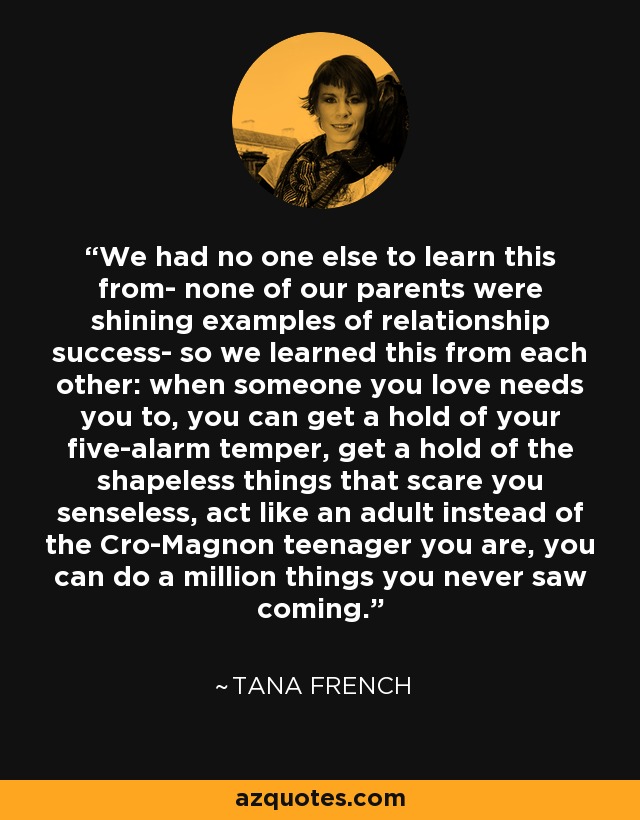 We had no one else to learn this from- none of our parents were shining examples of relationship success- so we learned this from each other: when someone you love needs you to, you can get a hold of your five-alarm temper, get a hold of the shapeless things that scare you senseless, act like an adult instead of the Cro-Magnon teenager you are, you can do a million things you never saw coming. - Tana French