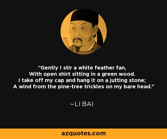 Gently I stir a white feather fan, With open shirt sitting in a green wood. I take off my cap and hang it on a jutting stone; A wind from the pine-tree trickles on my bare head. - Li Bai