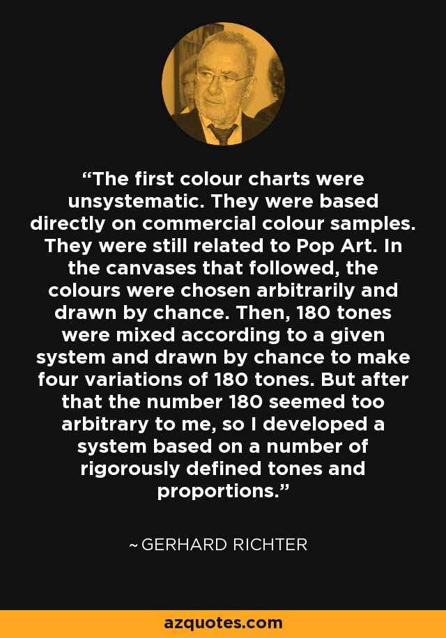 The first colour charts were unsystematic. They were based directly on commercial colour samples. They were still related to Pop Art. In the canvases that followed, the colours were chosen arbitrarily and drawn by chance. Then, 180 tones were mixed according to a given system and drawn by chance to make four variations of 180 tones. But after that the number 180 seemed too arbitrary to me, so I developed a system based on a number of rigorously defined tones and proportions. - Gerhard Richter