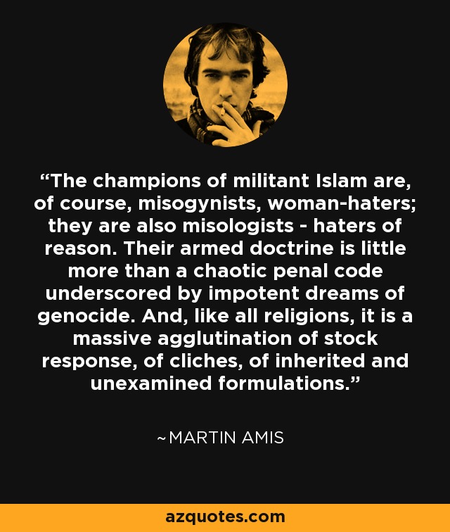 The champions of militant Islam are, of course, misogynists, woman-haters; they are also misologists - haters of reason. Their armed doctrine is little more than a chaotic penal code underscored by impotent dreams of genocide. And, like all religions, it is a massive agglutination of stock response, of cliches, of inherited and unexamined formulations. - Martin Amis