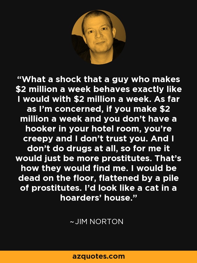 What a shock that a guy who makes $2 million a week behaves exactly like I would with $2 million a week. As far as I’m concerned, if you make $2 million a week and you don’t have a hooker in your hotel room, you’re creepy and I don’t trust you. And I don’t do drugs at all, so for me it would just be more prostitutes. That’s how they would find me. I would be dead on the floor, flattened by a pile of prostitutes. I’d look like a cat in a hoarders’ house. - Jim Norton