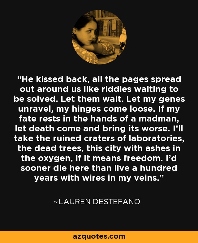 He kissed back, all the pages spread out around us like riddles waiting to be solved. Let them wait. Let my genes unravel, my hinges come loose. If my fate rests in the hands of a madman, let death come and bring its worse. I'll take the ruined craters of laboratories, the dead trees, this city with ashes in the oxygen, if it means freedom. I'd sooner die here than live a hundred years with wires in my veins. - Lauren DeStefano