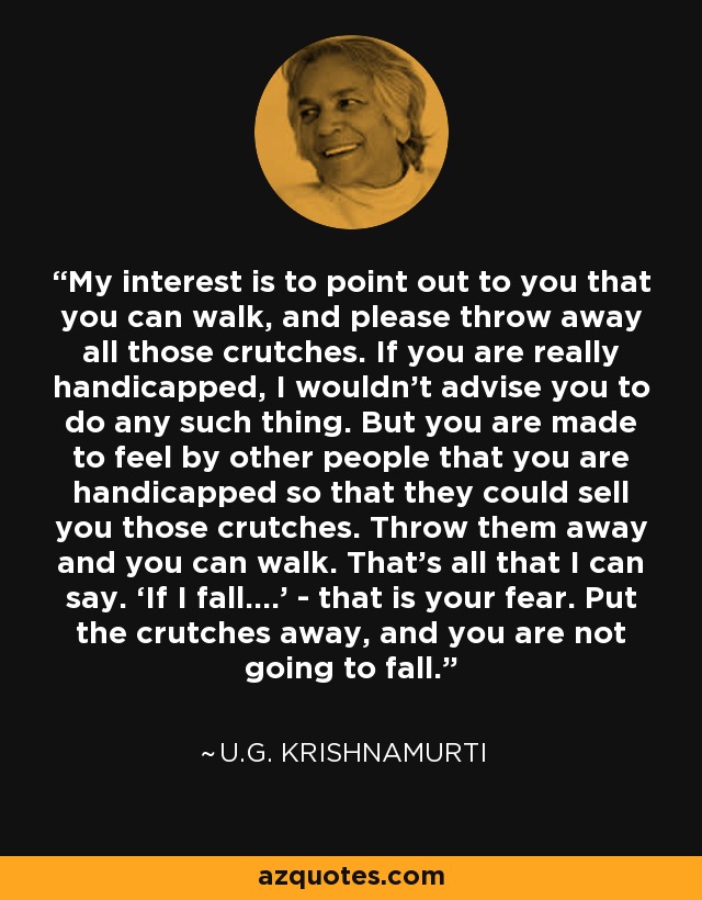 My interest is to point out to you that you can walk, and please throw away all those crutches. If you are really handicapped, I wouldn’t advise you to do any such thing. But you are made to feel by other people that you are handicapped so that they could sell you those crutches. Throw them away and you can walk. That’s all that I can say. ‘If I fall....’ - that is your fear. Put the crutches away, and you are not going to fall. - U.G. Krishnamurti
