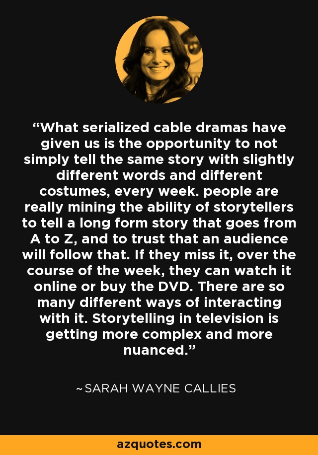 What serialized cable dramas have given us is the opportunity to not simply tell the same story with slightly different words and different costumes, every week. people are really mining the ability of storytellers to tell a long form story that goes from A to Z, and to trust that an audience will follow that. If they miss it, over the course of the week, they can watch it online or buy the DVD. There are so many different ways of interacting with it. Storytelling in television is getting more complex and more nuanced. - Sarah Wayne Callies