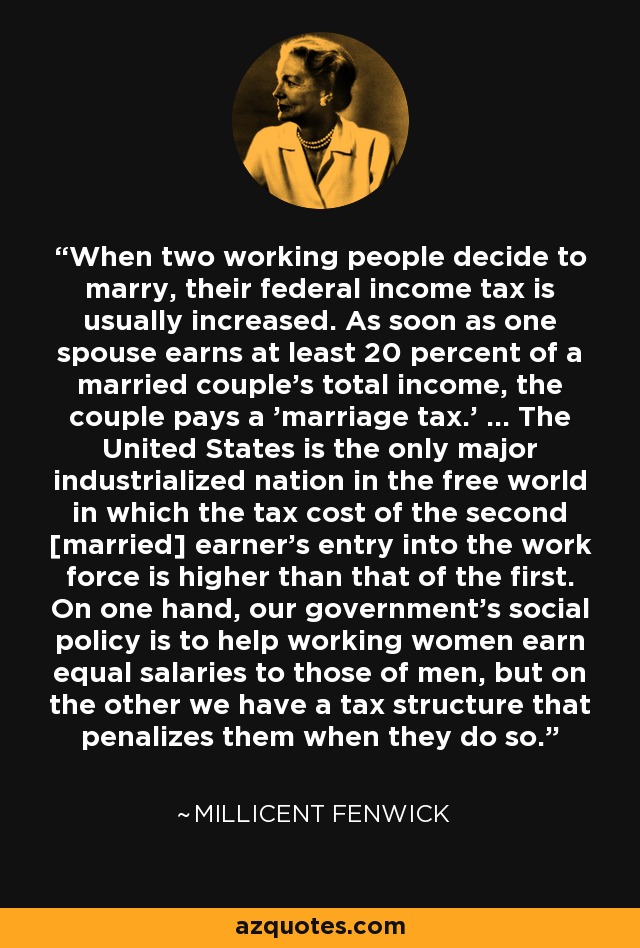 When two working people decide to marry, their federal income tax is usually increased. As soon as one spouse earns at least 20 percent of a married couple's total income, the couple pays a 'marriage tax.' ... The United States is the only major industrialized nation in the free world in which the tax cost of the second [married] earner's entry into the work force is higher than that of the first. On one hand, our government's social policy is to help working women earn equal salaries to those of men, but on the other we have a tax structure that penalizes them when they do so. - Millicent Fenwick