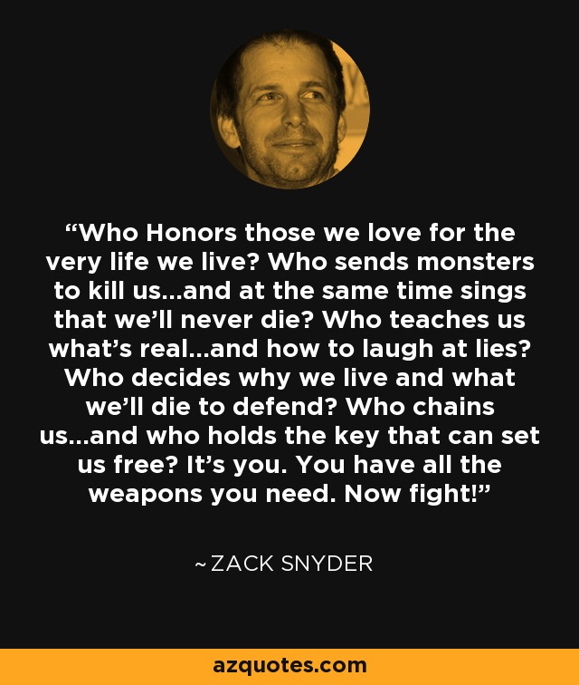 Who Honors those we love for the very life we live? Who sends monsters to kill us...and at the same time sings that we'll never die? Who teaches us what's real...and how to laugh at lies? Who decides why we live and what we'll die to defend? Who chains us...and who holds the key that can set us free? It's you. You have all the weapons you need. Now fight! - Zack Snyder