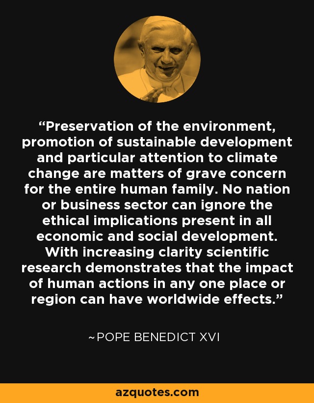 Preservation of the environment, promotion of sustainable development and particular attention to climate change are matters of grave concern for the entire human family. No nation or business sector can ignore the ethical implications present in all economic and social development. With increasing clarity scientific research demonstrates that the impact of human actions in any one place or region can have worldwide effects. - Pope Benedict XVI