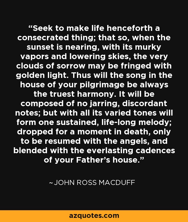Seek to make life henceforth a consecrated thing; that so, when the sunset is nearing, with its murky vapors and lowering skies, the very clouds of sorrow may be fringed with golden light. Thus will the song in the house of your pilgrimage be always the truest harmony. It will be composed of no jarring, discordant notes; but with all its varied tones will form one sustained, life-long melody; dropped for a moment in death, only to be resumed with the angels, and blended with the everlasting cadences of your Father's house. - John Ross Macduff