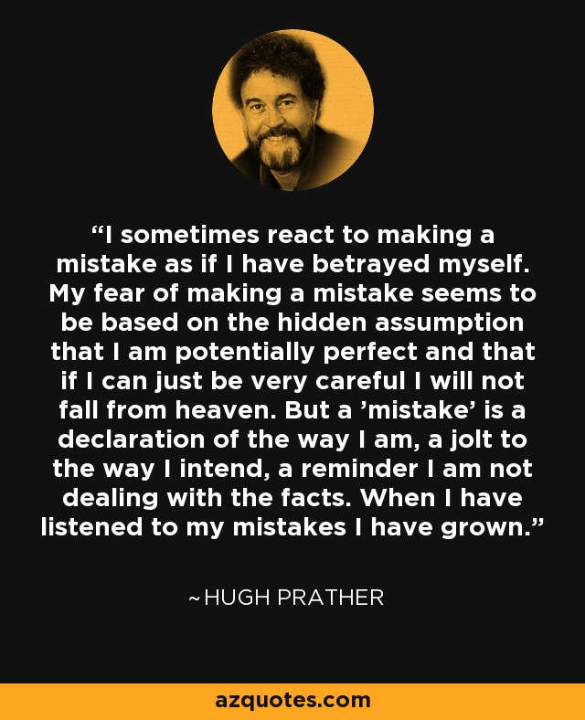 I sometimes react to making a mistake as if I have betrayed myself. My fear of making a mistake seems to be based on the hidden assumption that I am potentially perfect and that if I can just be very careful I will not fall from heaven. But a 'mistake' is a declaration of the way I am, a jolt to the way I intend, a reminder I am not dealing with the facts. When I have listened to my mistakes I have grown. - Hugh Prather