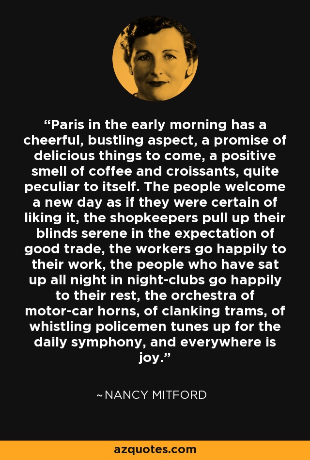 Paris in the early morning has a cheerful, bustling aspect, a promise of delicious things to come, a positive smell of coffee and croissants, quite peculiar to itself. The people welcome a new day as if they were certain of liking it, the shopkeepers pull up their blinds serene in the expectation of good trade, the workers go happily to their work, the people who have sat up all night in night-clubs go happily to their rest, the orchestra of motor-car horns, of clanking trams, of whistling policemen tunes up for the daily symphony, and everywhere is joy. - Nancy Mitford