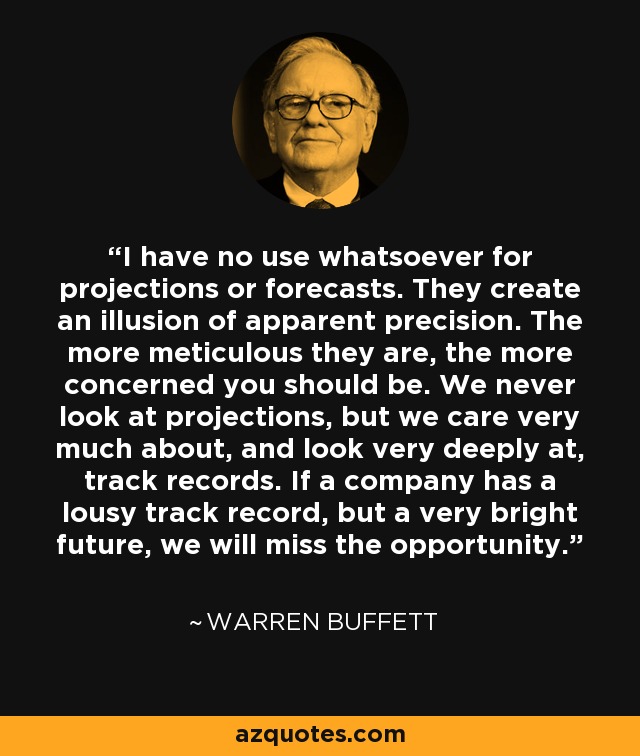 I have no use whatsoever for projections or forecasts. They create an illusion of apparent precision. The more meticulous they are, the more concerned you should be. We never look at projections, but we care very much about, and look very deeply at, track records. If a company has a lousy track record, but a very bright future, we will miss the opportunity. - Warren Buffett