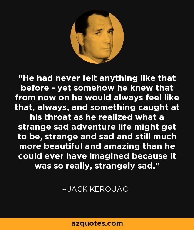 He had never felt anything like that before - yet somehow he knew that from now on he would always feel like that, always, and something caught at his throat as he realized what a strange sad adventure life might get to be, strange and sad and still much more beautiful and amazing than he could ever have imagined because it was so really, strangely sad. - Jack Kerouac