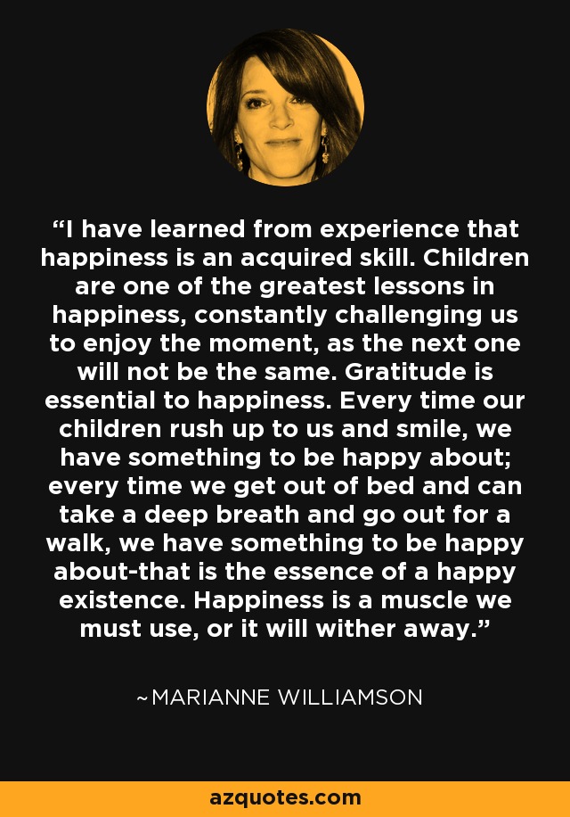 I have learned from experience that happiness is an acquired skill. Children are one of the greatest lessons in happiness, constantly challenging us to enjoy the moment, as the next one will not be the same. Gratitude is essential to happiness. Every time our children rush up to us and smile, we have something to be happy about; every time we get out of bed and can take a deep breath and go out for a walk, we have something to be happy about-that is the essence of a happy existence. Happiness is a muscle we must use, or it will wither away. - Marianne Williamson