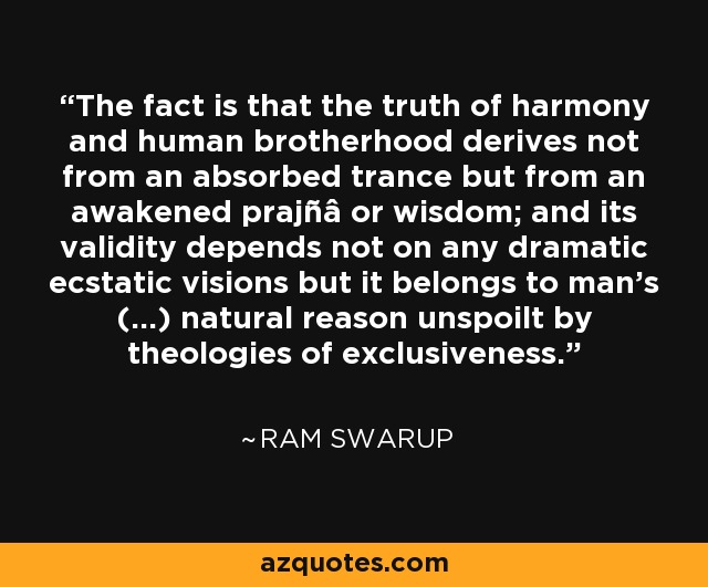 The fact is that the truth of harmony and human brotherhood derives not from an absorbed trance but from an awakened prajñâ or wisdom; and its validity depends not on any dramatic ecstatic visions but it belongs to man's (...) natural reason unspoilt by theologies of exclusiveness. - Ram Swarup
