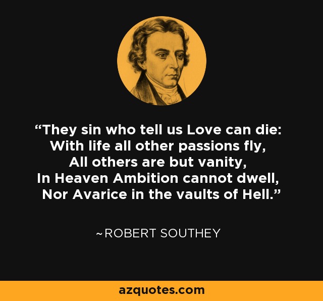 They sin who tell us Love can die: With life all other passions fly, All others are but vanity, In Heaven Ambition cannot dwell, Nor Avarice in the vaults of Hell. - Robert Southey