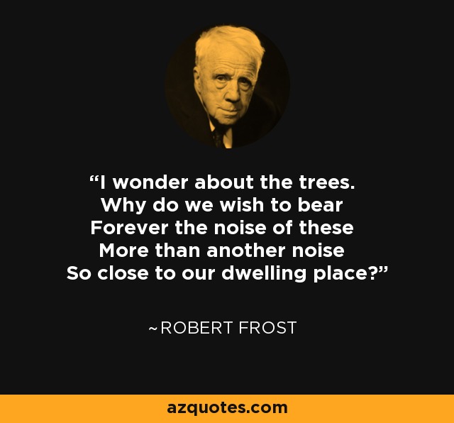 I wonder about the trees. Why do we wish to bear Forever the noise of these More than another noise So close to our dwelling place? - Robert Frost