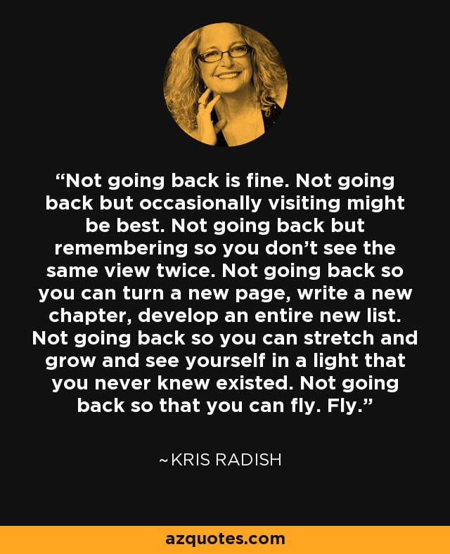 Not going back is fine. Not going back but occasionally visiting might be best. Not going back but remembering so you don’t see the same view twice. Not going back so you can turn a new page, write a new chapter, develop an entire new list. Not going back so you can stretch and grow and see yourself in a light that you never knew existed. Not going back so that you can fly. Fly. - Kris Radish