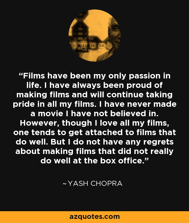 Films have been my only passion in life. I have always been proud of making films and will continue taking pride in all my films. I have never made a movie I have not believed in. However, though I love all my films, one tends to get attached to films that do well. But I do not have any regrets about making films that did not really do well at the box office. - Yash Chopra