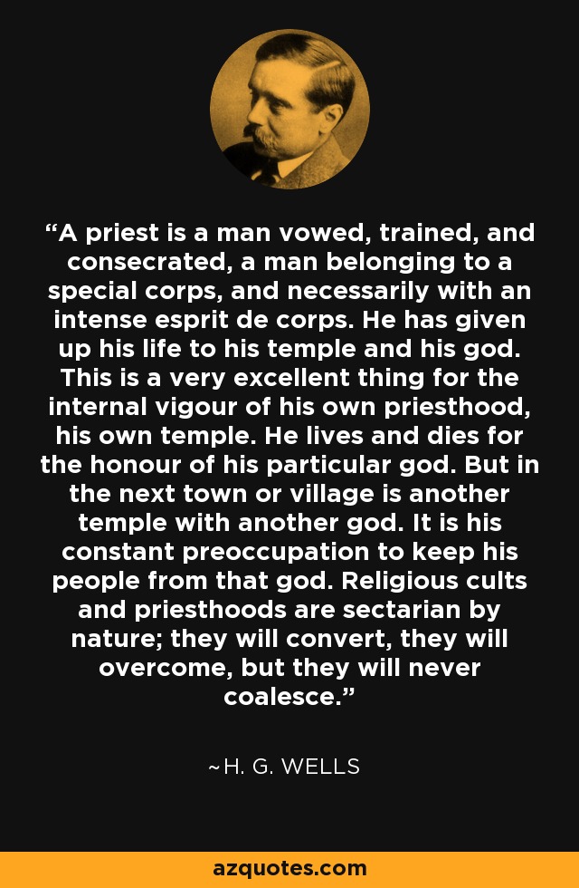 A priest is a man vowed, trained, and consecrated, a man belonging to a special corps, and necessarily with an intense esprit de corps. He has given up his life to his temple and his god. This is a very excellent thing for the internal vigour of his own priesthood, his own temple. He lives and dies for the honour of his particular god. But in the next town or village is another temple with another god. It is his constant preoccupation to keep his people from that god. Religious cults and priesthoods are sectarian by nature; they will convert, they will overcome, but they will never coalesce. - H. G. Wells