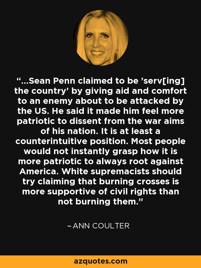 ...Sean Penn claimed to be 'serv[ing] the country' by giving aid and comfort to an enemy about to be attacked by the US. He said it made him feel more patriotic to dissent from the war aims of his nation. It is at least a counterintuitive position. Most people would not instantly grasp how it is more patriotic to always root against America. White supremacists should try claiming that burning crosses is more supportive of civil rights than not burning them. - Ann Coulter