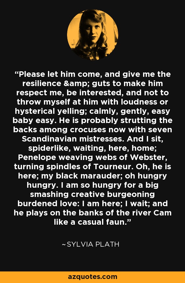 Please let him come, and give me the resilience & guts to make him respect me, be interested, and not to throw myself at him with loudness or hysterical yelling; calmly, gently, easy baby easy. He is probably strutting the backs among crocuses now with seven Scandinavian mistresses. And I sit, spiderlike, waiting, here, home; Penelope weaving webs of Webster, turning spindles of Tourneur. Oh, he is here; my black marauder; oh hungry hungry. I am so hungry for a big smashing creative burgeoning burdened love: I am here; I wait; and he plays on the banks of the river Cam like a casual faun. - Sylvia Plath