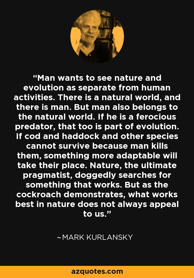 Man wants to see nature and evolution as separate from human activities. There is a natural world, and there is man. But man also belongs to the natural world. If he is a ferocious predator, that too is part of evolution. If cod and haddock and other species cannot survive because man kills them, something more adaptable will take their place. Nature, the ultimate pragmatist, doggedly searches for something that works. But as the cockroach demonstrates, what works best in nature does not always appeal to us. - Mark Kurlansky
