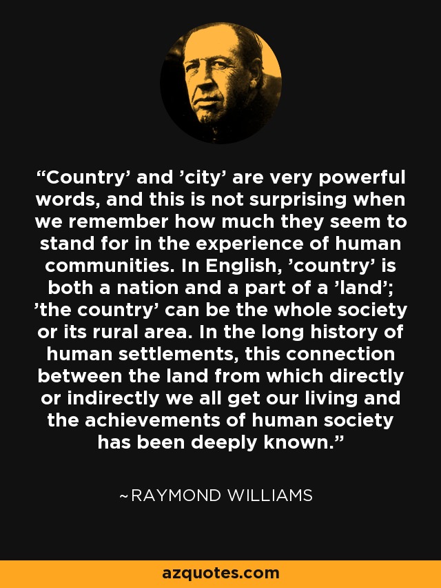 Country' and 'city' are very powerful words, and this is not surprising when we remember how much they seem to stand for in the experience of human communities. In English, 'country' is both a nation and a part of a 'land'; 'the country' can be the whole society or its rural area. In the long history of human settlements, this connection between the land from which directly or indirectly we all get our living and the achievements of human society has been deeply known. - Raymond Williams