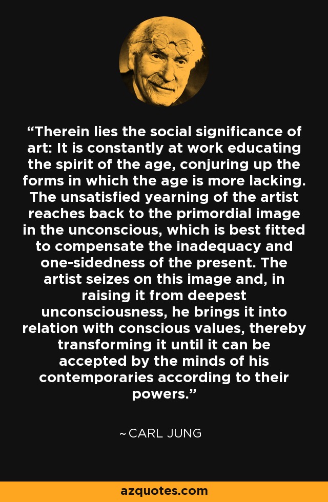 Therein lies the social significance of art: It is constantly at work educating the spirit of the age, conjuring up the forms in which the age is more lacking. The unsatisfied yearning of the artist reaches back to the primordial image in the unconscious, which is best fitted to compensate the inadequacy and one-sidedness of the present. The artist seizes on this image and, in raising it from deepest unconsciousness, he brings it into relation with conscious values, thereby transforming it until it can be accepted by the minds of his contemporaries according to their powers. - Carl Jung