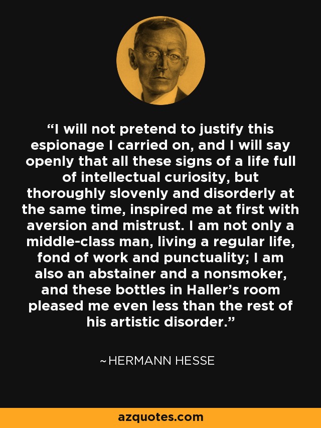 I will not pretend to justify this espionage I carried on, and I will say openly that all these signs of a life full of intellectual curiosity, but thoroughly slovenly and disorderly at the same time, inspired me at first with aversion and mistrust. I am not only a middle-class man, living a regular life, fond of work and punctuality; I am also an abstainer and a nonsmoker, and these bottles in Haller's room pleased me even less than the rest of his artistic disorder. - Hermann Hesse