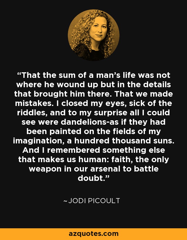 That the sum of a man's life was not where he wound up but in the details that brought him there. That we made mistakes. I closed my eyes, sick of the riddles, and to my surprise all I could see were dandelions-as if they had been painted on the fields of my imagination, a hundred thousand suns. And I remembered something else that makes us human: faith, the only weapon in our arsenal to battle doubt. - Jodi Picoult