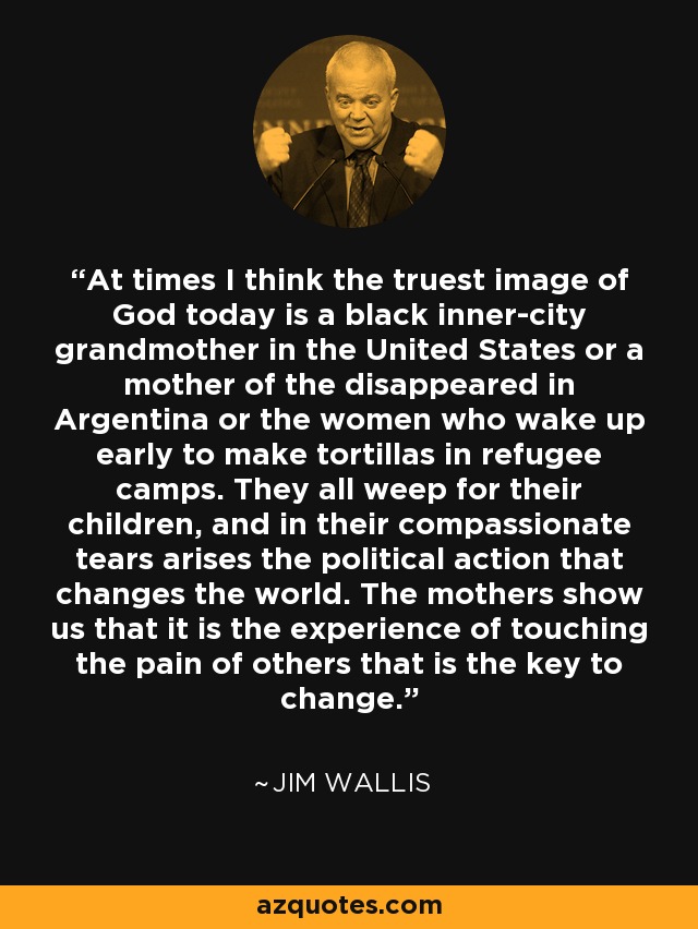 At times I think the truest image of God today is a black inner-city grandmother in the United States or a mother of the disappeared in Argentina or the women who wake up early to make tortillas in refugee camps. They all weep for their children, and in their compassionate tears arises the political action that changes the world. The mothers show us that it is the experience of touching the pain of others that is the key to change. - Jim Wallis