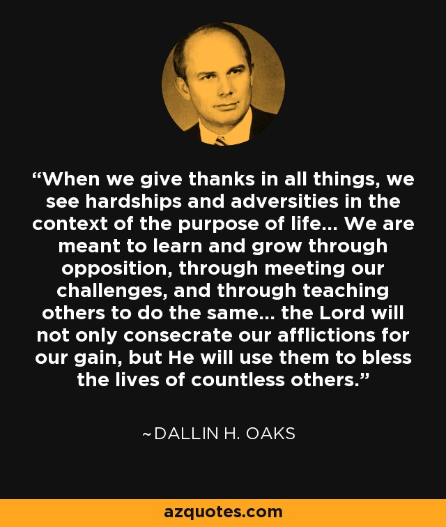When we give thanks in all things, we see hardships and adversities in the context of the purpose of life... We are meant to learn and grow through opposition, through meeting our challenges, and through teaching others to do the same... the Lord will not only consecrate our afflictions for our gain, but He will use them to bless the lives of countless others. - Dallin H. Oaks