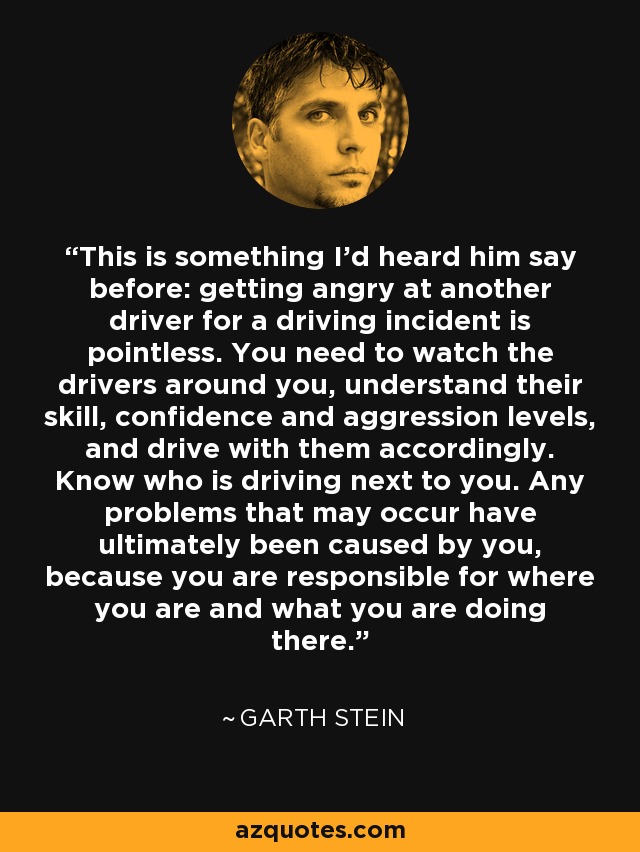 This is something I'd heard him say before: getting angry at another driver for a driving incident is pointless. You need to watch the drivers around you, understand their skill, confidence and aggression levels, and drive with them accordingly. Know who is driving next to you. Any problems that may occur have ultimately been caused by you, because you are responsible for where you are and what you are doing there. - Garth Stein