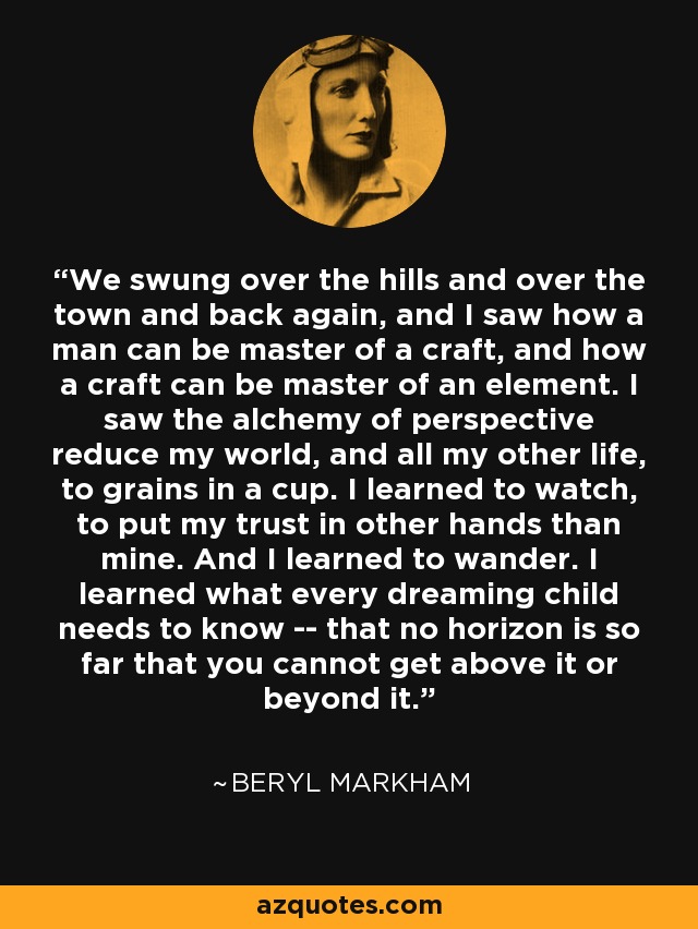 We swung over the hills and over the town and back again, and I saw how a man can be master of a craft, and how a craft can be master of an element. I saw the alchemy of perspective reduce my world, and all my other life, to grains in a cup. I learned to watch, to put my trust in other hands than mine. And I learned to wander. I learned what every dreaming child needs to know -- that no horizon is so far that you cannot get above it or beyond it. - Beryl Markham