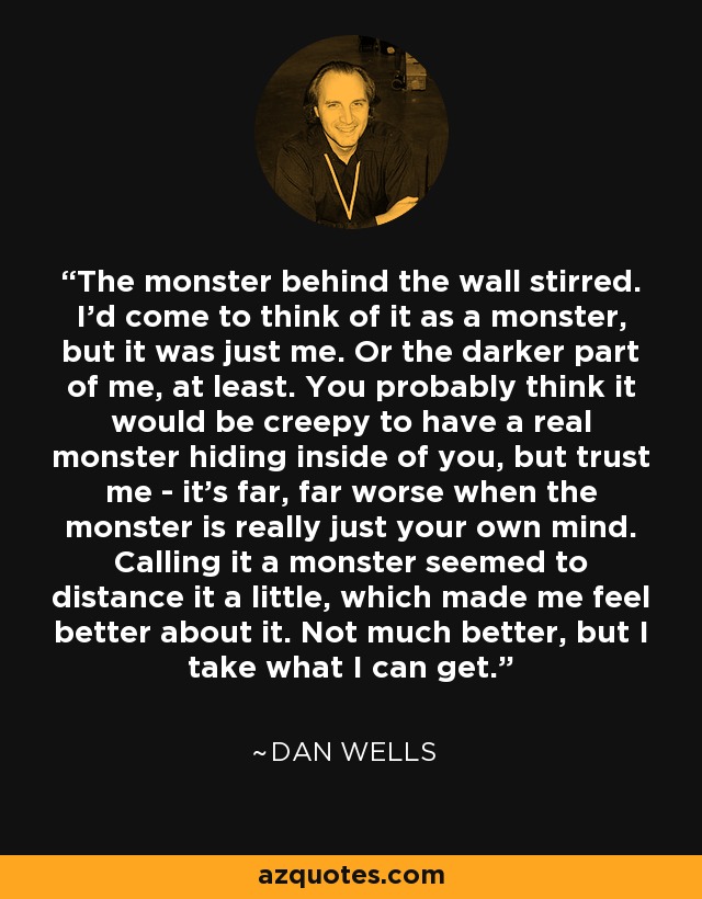 The monster behind the wall stirred. I'd come to think of it as a monster, but it was just me. Or the darker part of me, at least. You probably think it would be creepy to have a real monster hiding inside of you, but trust me - it's far, far worse when the monster is really just your own mind. Calling it a monster seemed to distance it a little, which made me feel better about it. Not much better, but I take what I can get. - Dan Wells