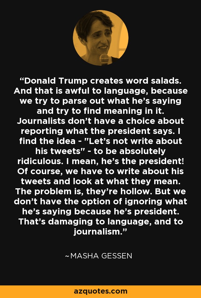 Donald Trump creates word salads. And that is awful to language, because we try to parse out what he's saying and try to find meaning in it. Journalists don't have a choice about reporting what the president says. I find the idea - 