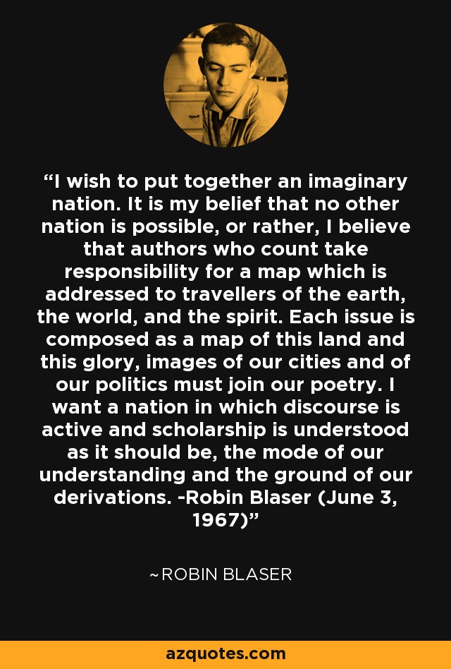 I wish to put together an imaginary nation. It is my belief that no other nation is possible, or rather, I believe that authors who count take responsibility for a map which is addressed to travellers of the earth, the world, and the spirit. Each issue is composed as a map of this land and this glory, images of our cities and of our politics must join our poetry. I want a nation in which discourse is active and scholarship is understood as it should be, the mode of our understanding and the ground of our derivations. -Robin Blaser (June 3, 1967) - Robin Blaser