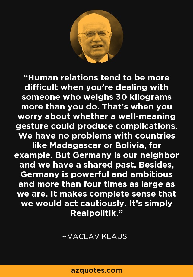 Human relations tend to be more difficult when you're dealing with someone who weighs 30 kilograms more than you do. That's when you worry about whether a well-meaning gesture could produce complications. We have no problems with countries like Madagascar or Bolivia, for example. But Germany is our neighbor and we have a shared past. Besides, Germany is powerful and ambitious and more than four times as large as we are. It makes complete sense that we would act cautiously. It's simply Realpolitik. - Vaclav Klaus