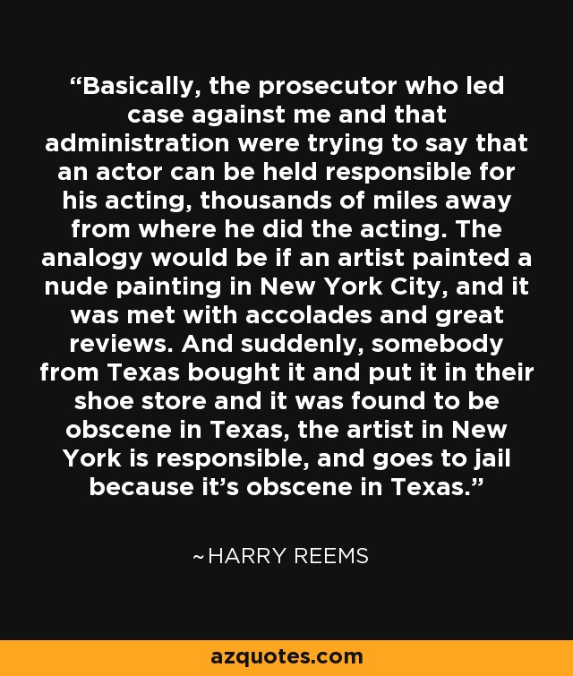 Basically, the prosecutor who led case against me and that administration were trying to say that an actor can be held responsible for his acting, thousands of miles away from where he did the acting. The analogy would be if an artist painted a nude painting in New York City, and it was met with accolades and great reviews. And suddenly, somebody from Texas bought it and put it in their shoe store and it was found to be obscene in Texas, the artist in New York is responsible, and goes to jail because it's obscene in Texas. - Harry Reems