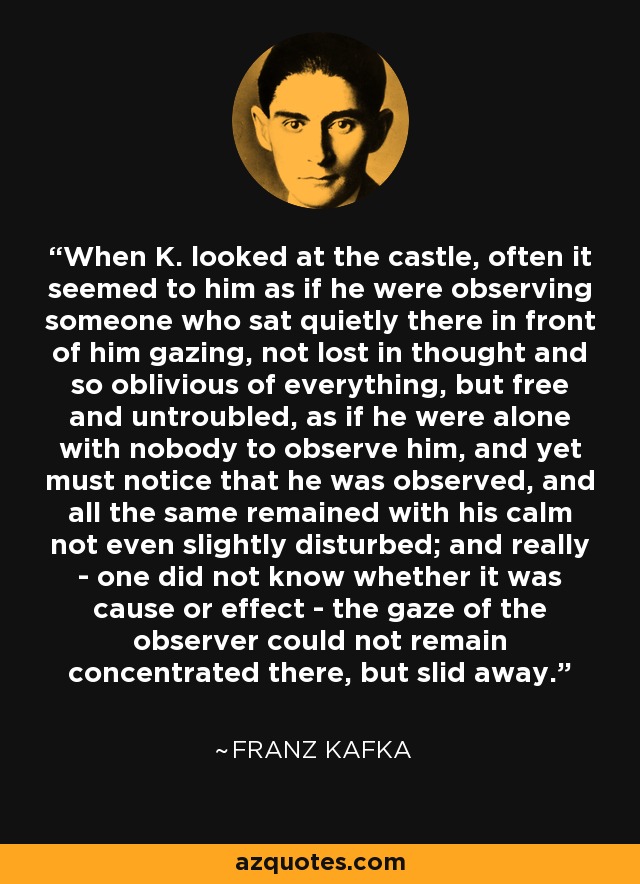 When K. looked at the castle, often it seemed to him as if he were observing someone who sat quietly there in front of him gazing, not lost in thought and so oblivious of everything, but free and untroubled, as if he were alone with nobody to observe him, and yet must notice that he was observed, and all the same remained with his calm not even slightly disturbed; and really - one did not know whether it was cause or effect - the gaze of the observer could not remain concentrated there, but slid away. - Franz Kafka